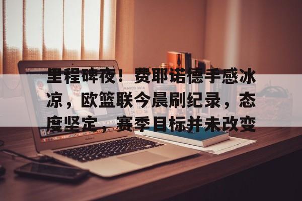 九游体育下载-关于里程碑夜！费耶诺德手感冰凉，欧篮联今晨刷纪录，态度坚定，赛季目标并未改变的信息